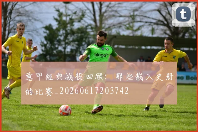 意甲经典战役回顾:那些载入史册的比赛_20260617203742