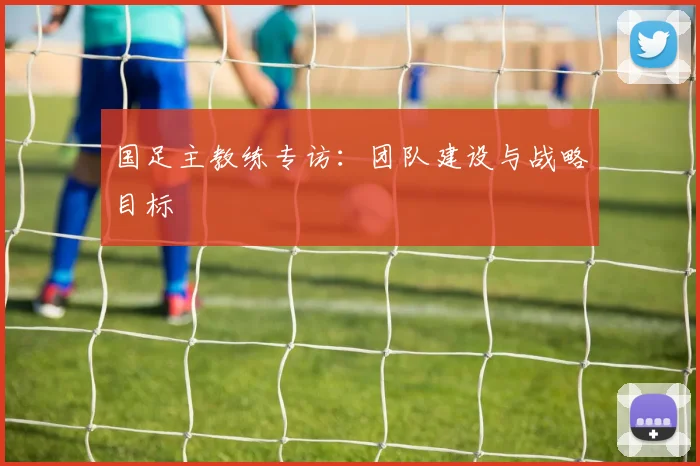 国足主教练专访：团队建设与战略目标