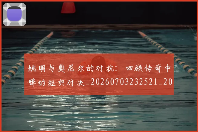 姚明与奥尼尔的对抗：回顾传奇中锋的经典对决_20260703232521_20260720191340