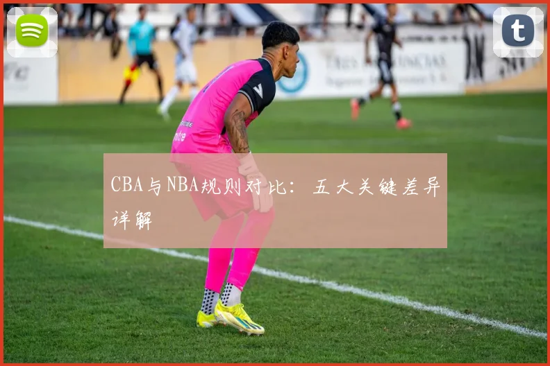 CBA与NBA规则对比：五大关键差异详解