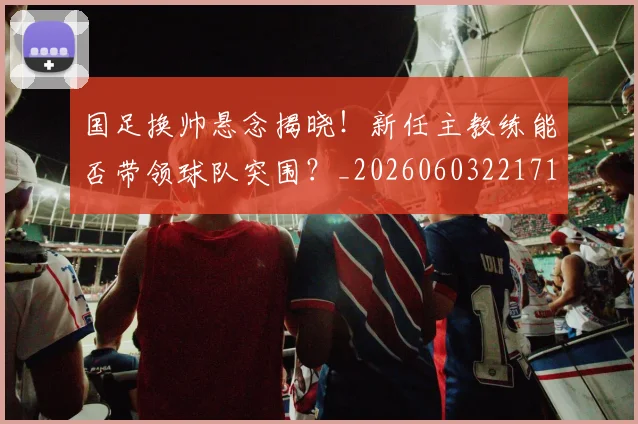 国足换帅悬念揭晓!新任主教练能否带领球队突围?_20260603221718