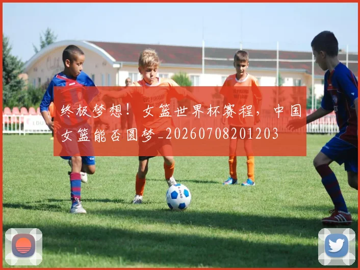 终极梦想!女篮世界杯赛程,中国女篮能否圆梦_20260708201203