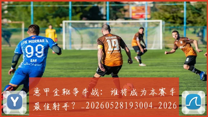 意甲金靴争夺战：谁将成为本赛季最佳射手？_20260528193004_20260707013101