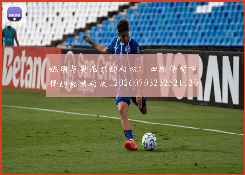 姚明与奥尼尔的对抗：回顾传奇中锋的经典对决_20260703232521_20260720191340