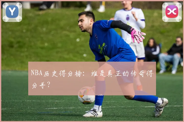 NBA历史得分榜：谁是真正的传奇得分手？