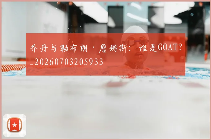 乔丹与勒布朗·詹姆斯：谁是GOAT？_20260703205933