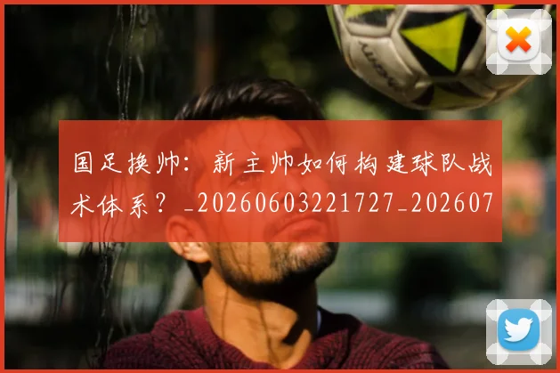 国足换帅：新主帅如何构建球队战术体系？_20260603221727_20260703223905