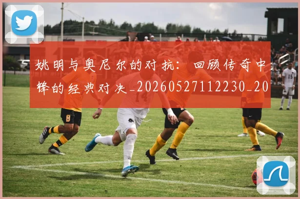 姚明与奥尼尔的对抗：回顾传奇中锋的经典对决_20260527112230_20260720191338