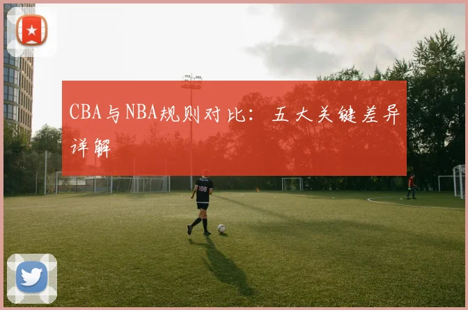 CBA与NBA规则对比：五大关键差异详解