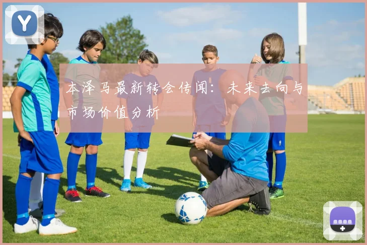 本泽马最新转会传闻：未来去向与市场价值分析