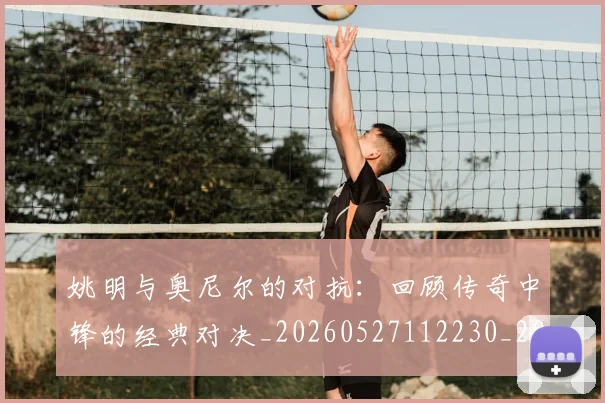 姚明与奥尼尔的对抗：回顾传奇中锋的经典对决_20260527112230_20260720191338