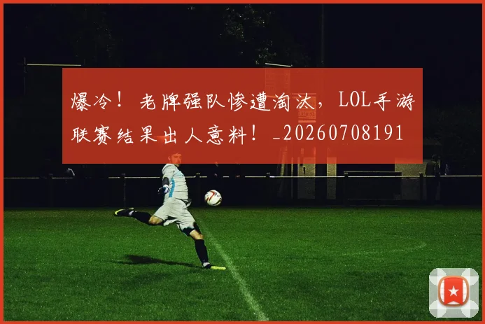 爆冷！老牌强队惨遭淘汰，LOL手游联赛结果出人意料！_20260708191016_20260802155415