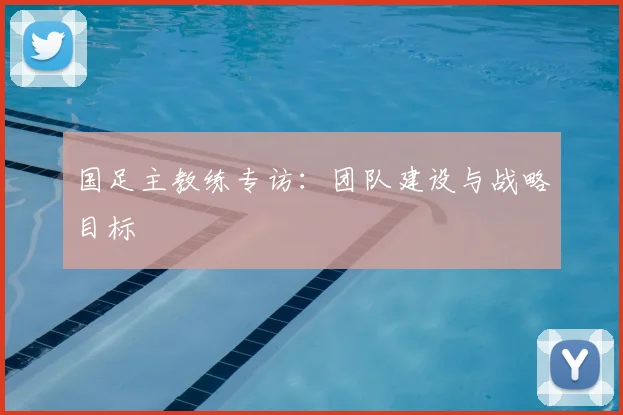 国足主教练专访：团队建设与战略目标