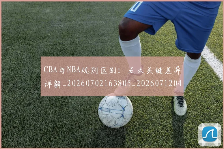 CBA与NBA规则区别:五大关键差异详解_20260702163805_20260712043245
