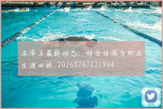本泽马最新动态:转会传闻与职业生涯回顾_20260707021904