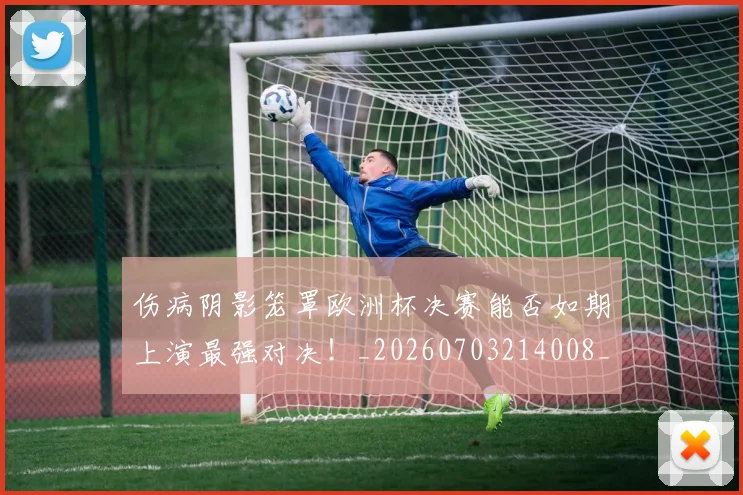 伤病阴影笼罩欧洲杯决赛能否如期上演最强对决！_20260703214008_20260718003413