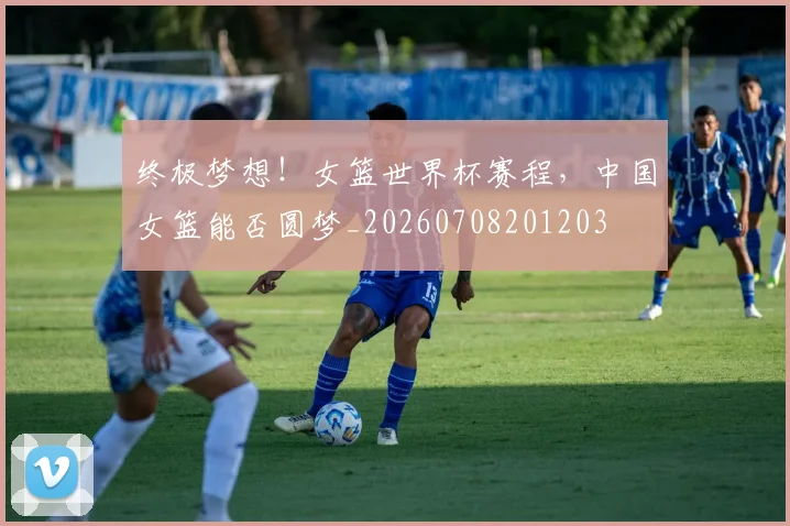 终极梦想！女篮世界杯赛程，中国女篮能否圆梦_20260708201203
