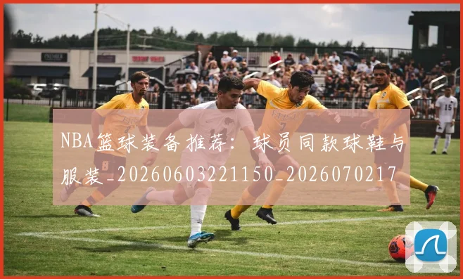NBA篮球装备推荐：球员同款球鞋与服装_20260603221150_20260702171326_20260714214416