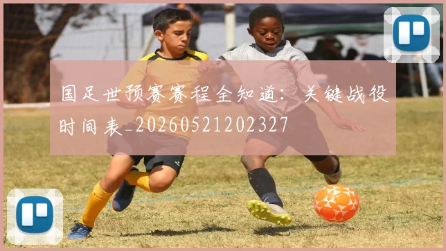 国足世预赛赛程全知道：关键战役时间表_20260521202327